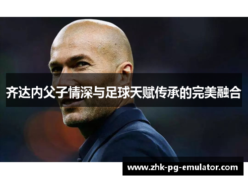 齐达内父子情深与足球天赋传承的完美融合