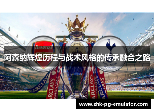 阿森纳辉煌历程与战术风格的传承融合之路