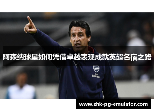 阿森纳球星如何凭借卓越表现成就英超名宿之路 阿森纳球星如何凭借卓越表现成就英超名宿之路