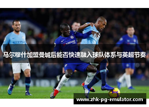 马尔穆什加盟曼城后能否快速融入球队体系与英超节奏 马尔穆什加盟曼城后能否快速融入球队体系与英超节奏