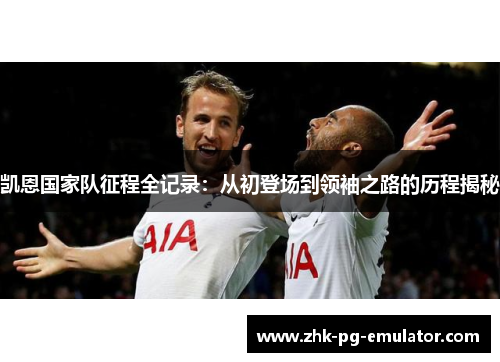 凯恩国家队征程全记录：从初登场到领袖之路的历程揭秘