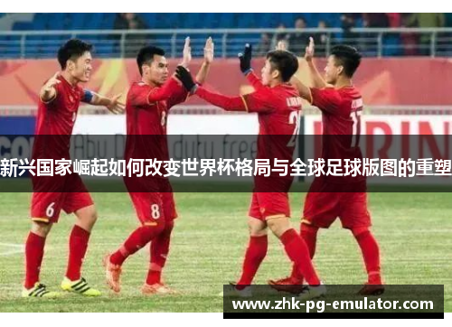 新兴国家崛起如何改变世界杯格局与全球足球版图的重塑