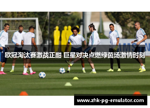欧冠淘汰赛激战正酣 巨星对决点燃绿茵场激情时刻