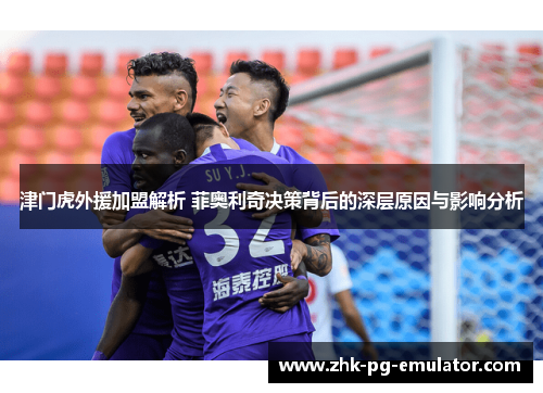津门虎外援加盟解析 菲奥利奇决策背后的深层原因与影响分析