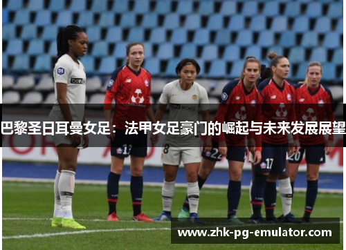 巴黎圣日耳曼女足：法甲女足豪门的崛起与未来发展展望