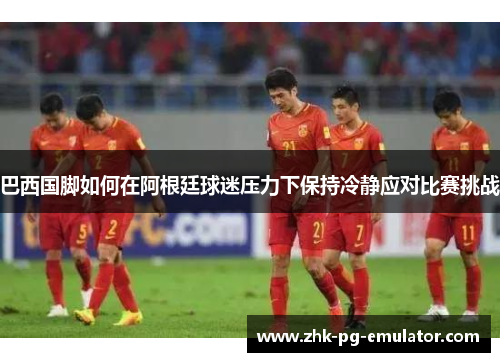 巴西国脚如何在阿根廷球迷压力下保持冷静应对比赛挑战