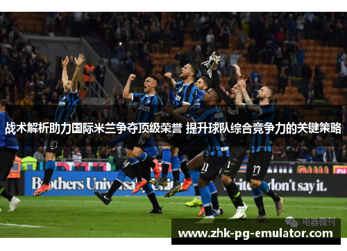 战术解析助力国际米兰争夺顶级荣誉 提升球队综合竞争力的关键策略