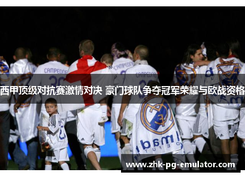 西甲顶级对抗赛激情对决 豪门球队争夺冠军荣耀与欧战资格